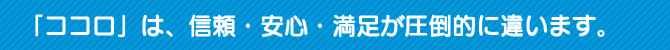 「ココロ」は、信頼・安心・満足が圧倒的に違います。 「ココロ」は、信頼・安心・満足が圧倒的に違います。